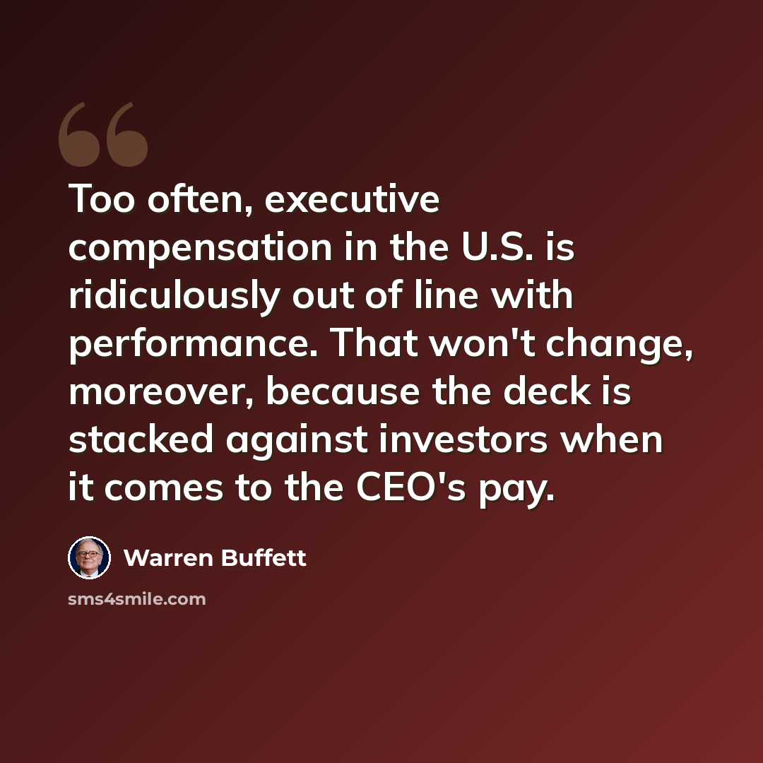 “Too often, executive compensation in the U.S. is ridiculously out of line with performance. That won't change, moreover, because the deck is stacked against investors when it comes to the CEO's pay.” quote by Warren Buffett