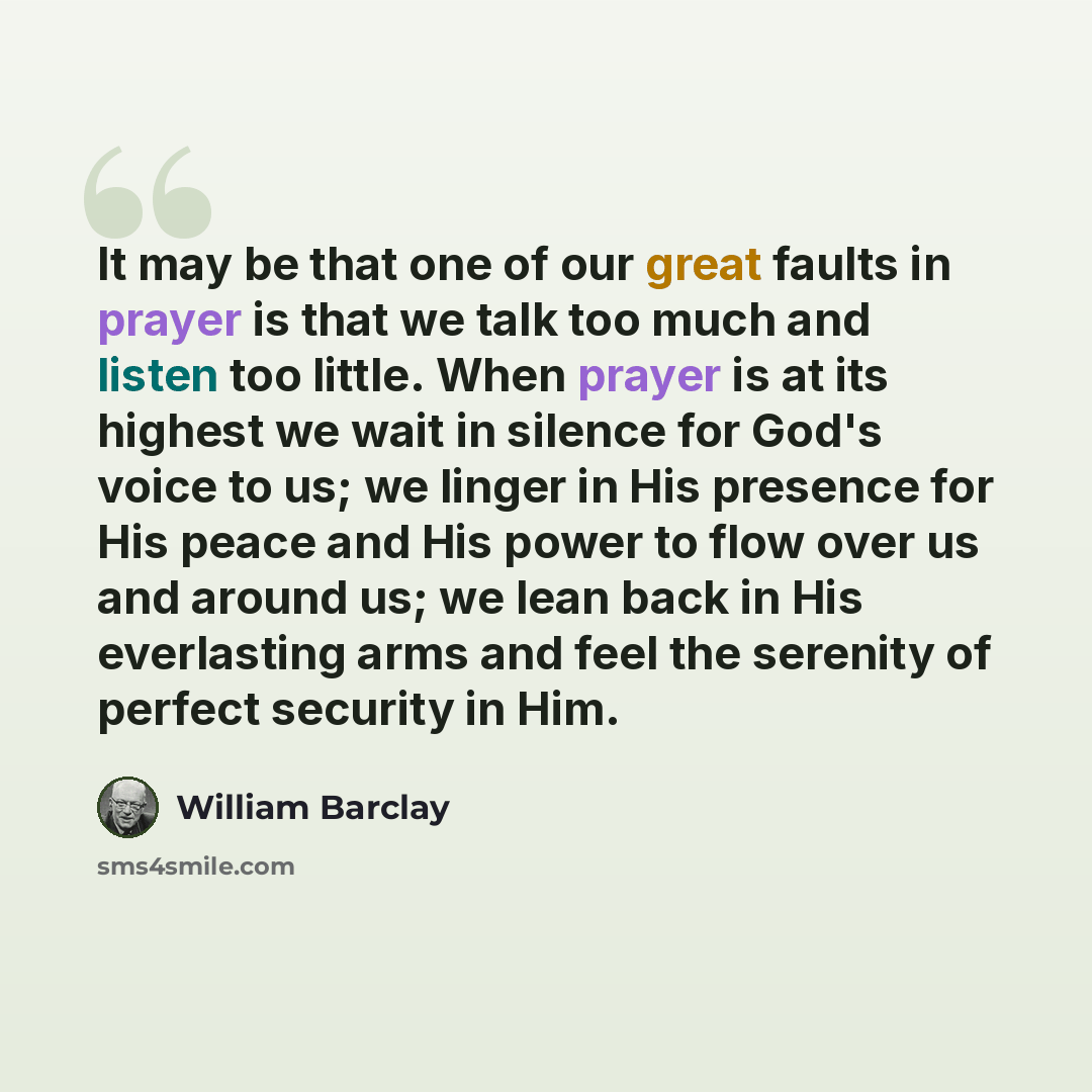 “It may be that one of our great faults in prayer is that we talk too much and listen too little. When prayer is at its highest we wait in silence for God's voice to us; we linger in His presence for His peace and His power to flow over us and around us; we lean back in His everlasting arms and…” quote by William Barclay