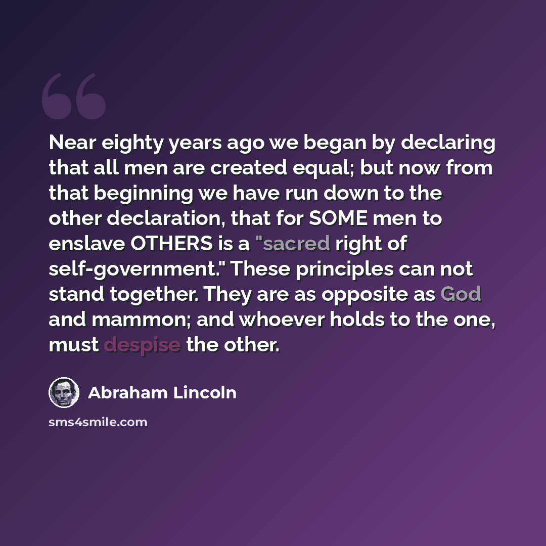 “Near eighty years ago we began by declaring that all men are created equal; but now from that beginning we have run down to the other declaration, that for SOME men to enslave OTHERS is a "sacred right of self-government." These principles can not stand together. They are as opposite as God and…” quote by Abraham Lincoln