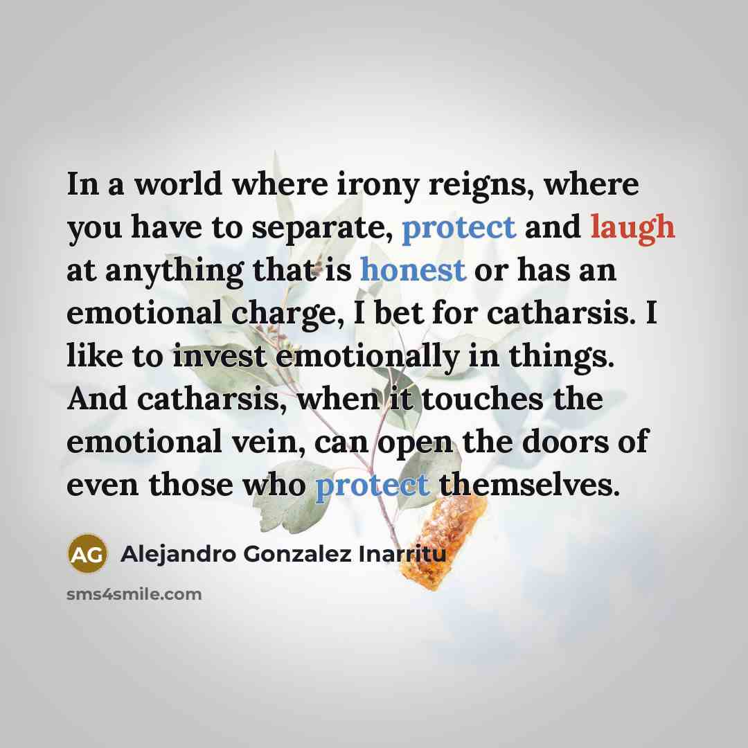 “In a world where irony reigns, where you have to separate, protect and laugh at anything that is honest or has an emotional charge, I bet for catharsis. I like to invest emotionally in things. And catharsis, when it touches the emotional vein, can open the doors of even those who protect themselves.” quote by Alejandro Gonzalez Inarritu