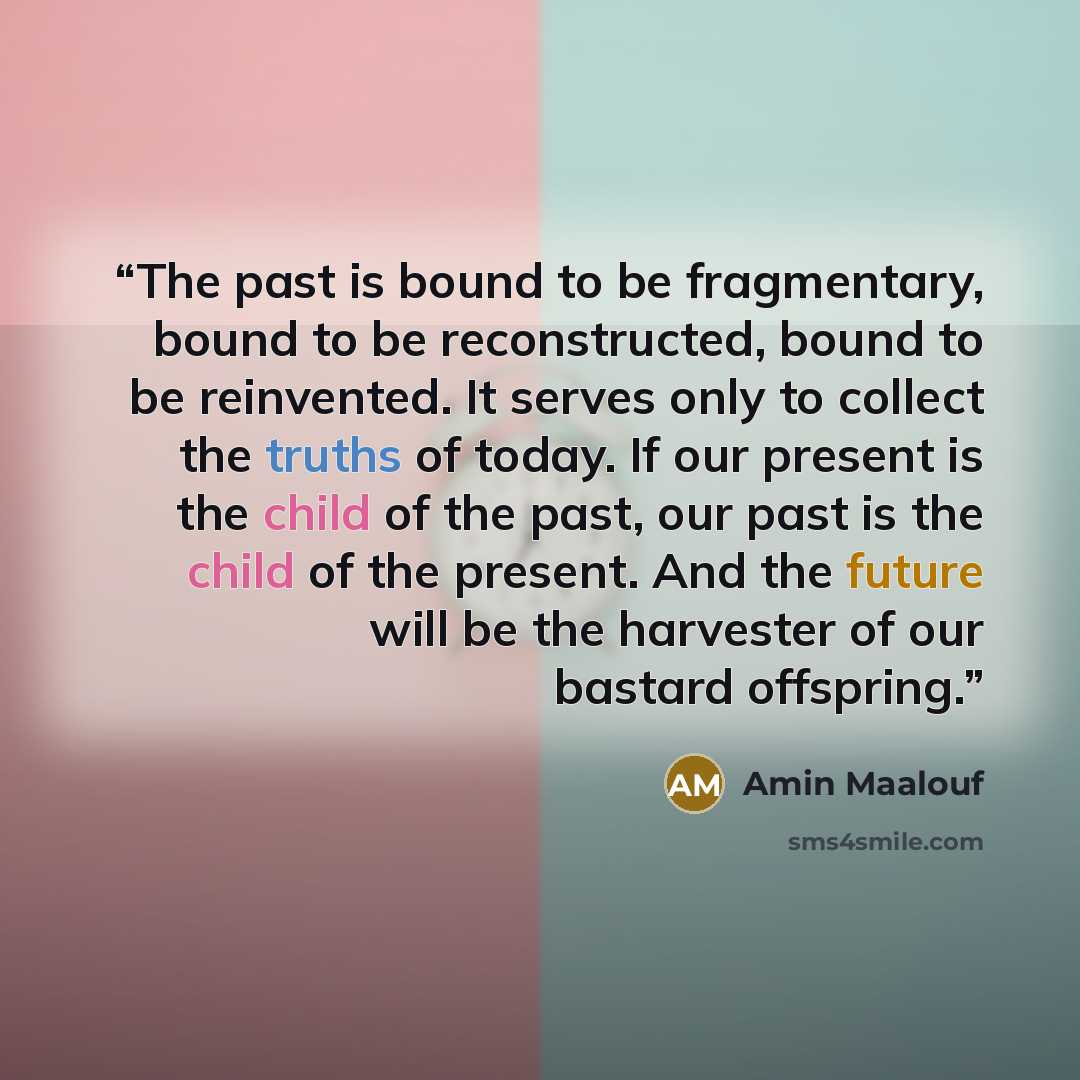 “The past is bound to be fragmentary, bound to be reconstructed, bound to be reinvented. It serves only to collect the truths of today. If our present is the child of the past, our past is the child of the present. And the future will be the harvester of our bastard offspring.” quote by Amin Maalouf
