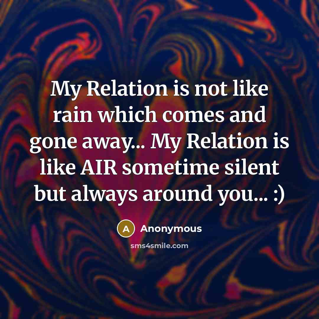 “My Relation is not like rain which comes and gone away... My Relation is like AIR sometime silent but always around you... :)” quote by Anonymous