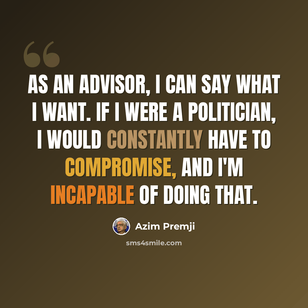 “As an advisor, I can say what I want. If I were a politician, I would constantly have to compromise, and I'm incapable of doing that.” quote by Azim Premji