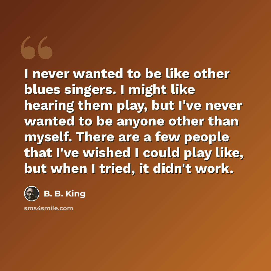 “I never wanted to be like other blues singers. I might like hearing them play, but I've never wanted to be anyone other than myself. There are a few people that I've wished I could play like, but when I tried, it didn't work.” quote by B. B. King