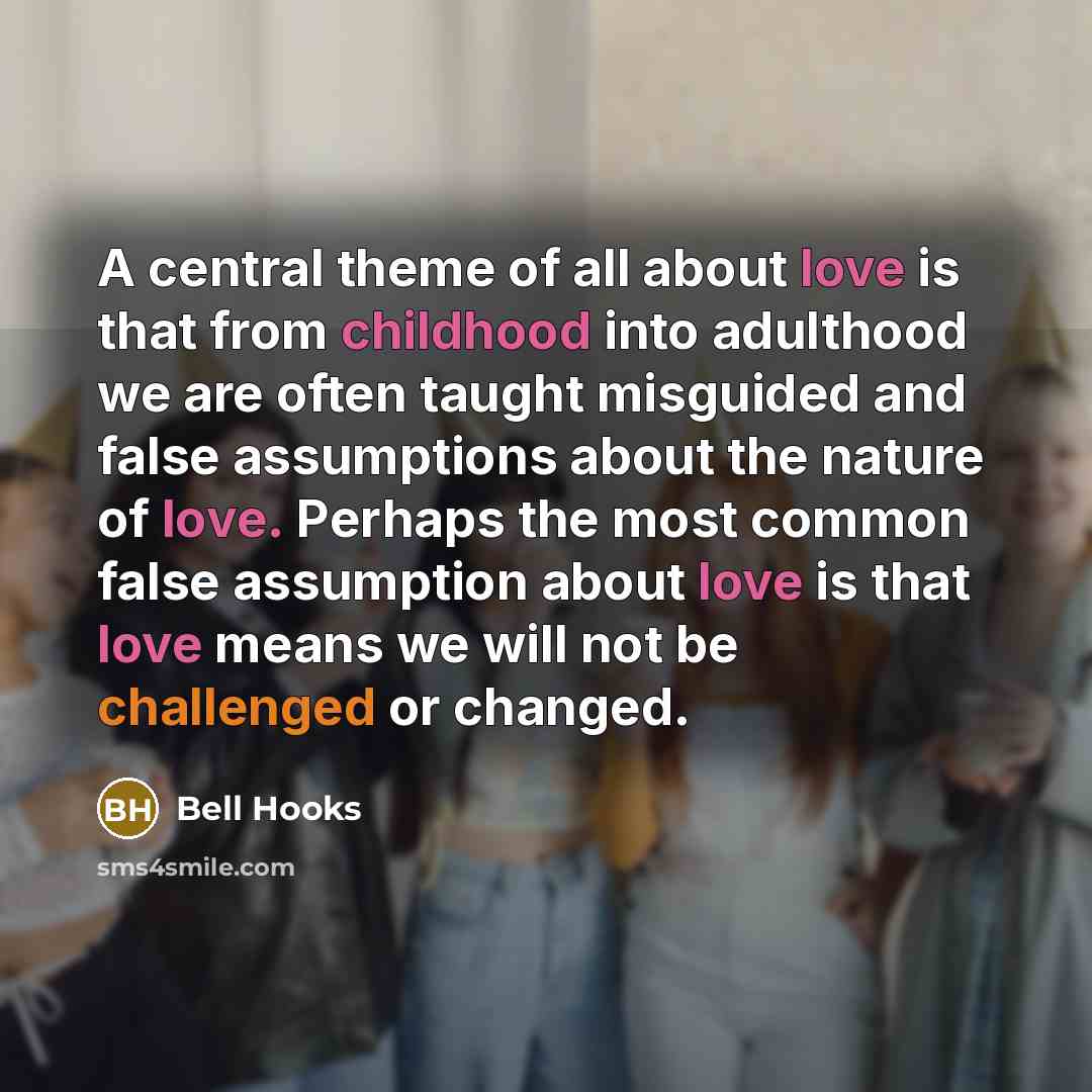 “A central theme of all about love is that from childhood into adulthood we are often taught misguided and false assumptions about the nature of love. Perhaps the most common false assumption about love is that love means we will not be challenged or changed.” quote by Bell Hooks