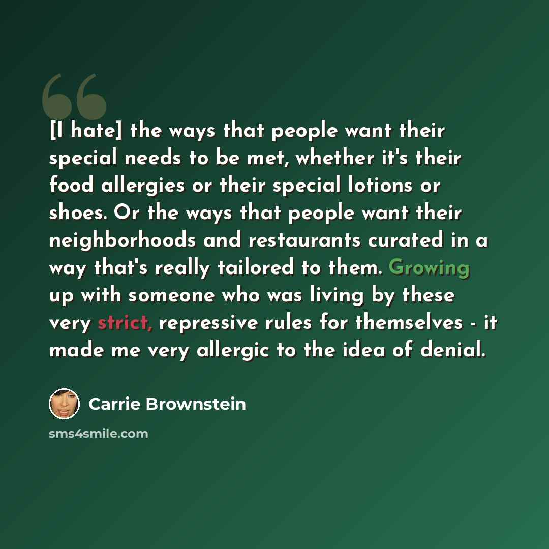 “[I hate] the ways that people want their special needs to be met, whether it's their food allergies or their special lotions or shoes. Or the ways that people want their neighborhoods and restaurants curated in a way that's really tailored to them. Growing up with someone who was living by these…” quote by Carrie Brownstein