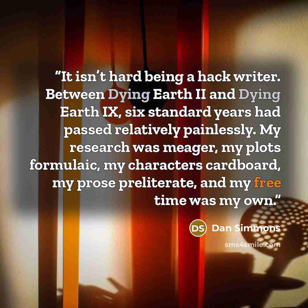 “It isn’t hard being a hack writer. Between Dying Earth II and Dying Earth IX, six standard years had passed relatively painlessly. My research was meager, my plots formulaic, my characters cardboard, my prose preliterate, and my free time was my own.” quote by Dan Simmons