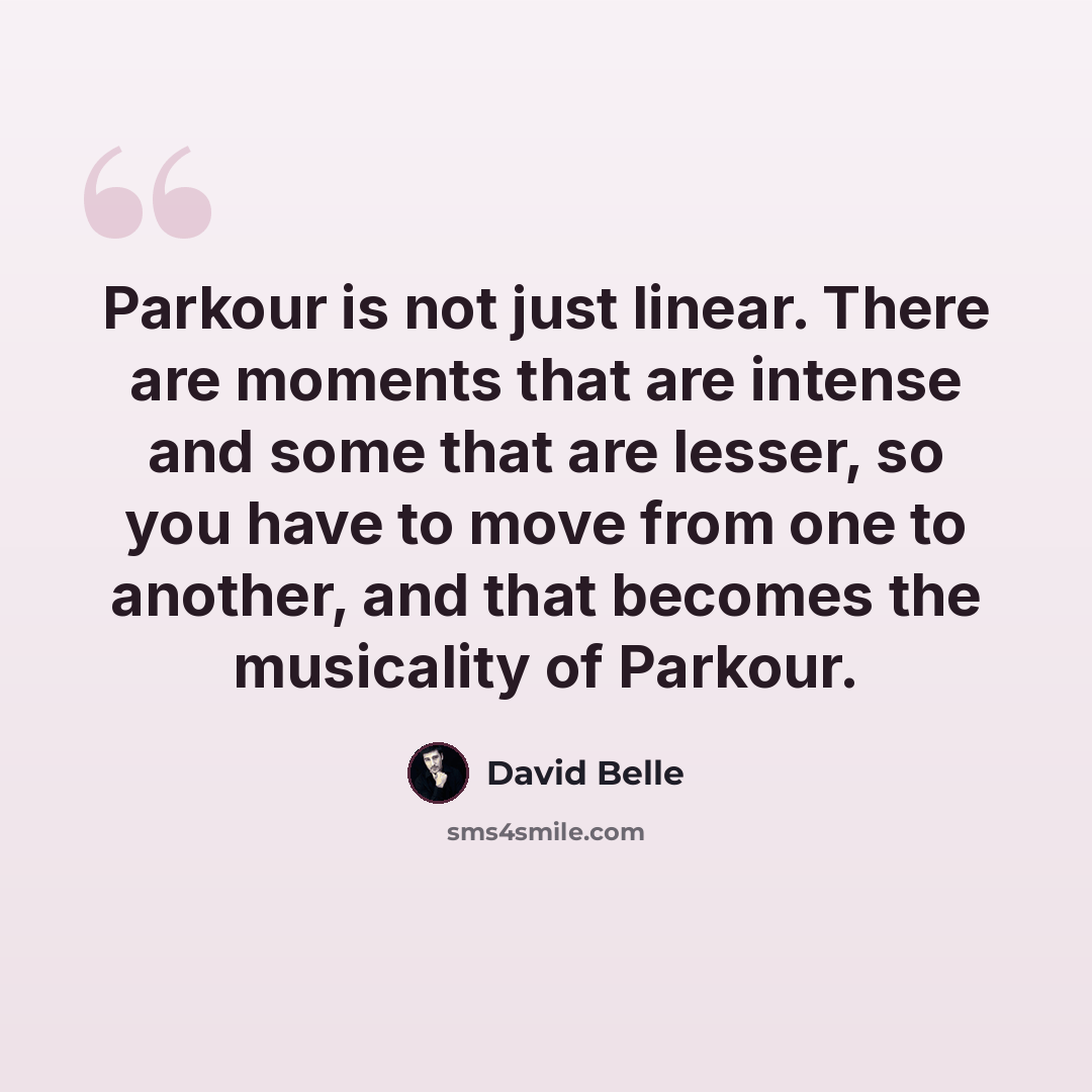 “Parkour is not just linear. There are moments that are intense and some that are lesser, so you have to move from one to another, and that becomes the musicality of Parkour.” quote by David Belle