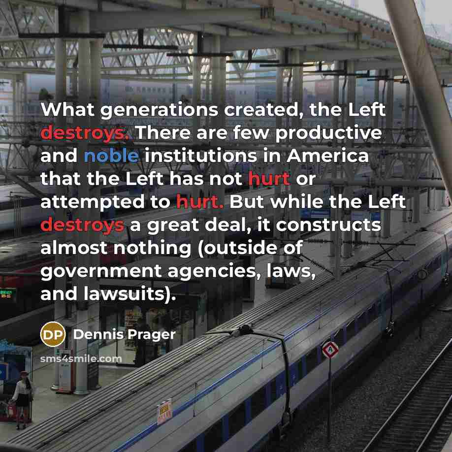 “What generations created, the Left destroys. There are few productive and noble institutions in America that the Left has not hurt or attempted to hurt. But while the Left destroys a great deal, it constructs almost nothing (outside of government agencies, laws, and lawsuits).” quote by Dennis Prager