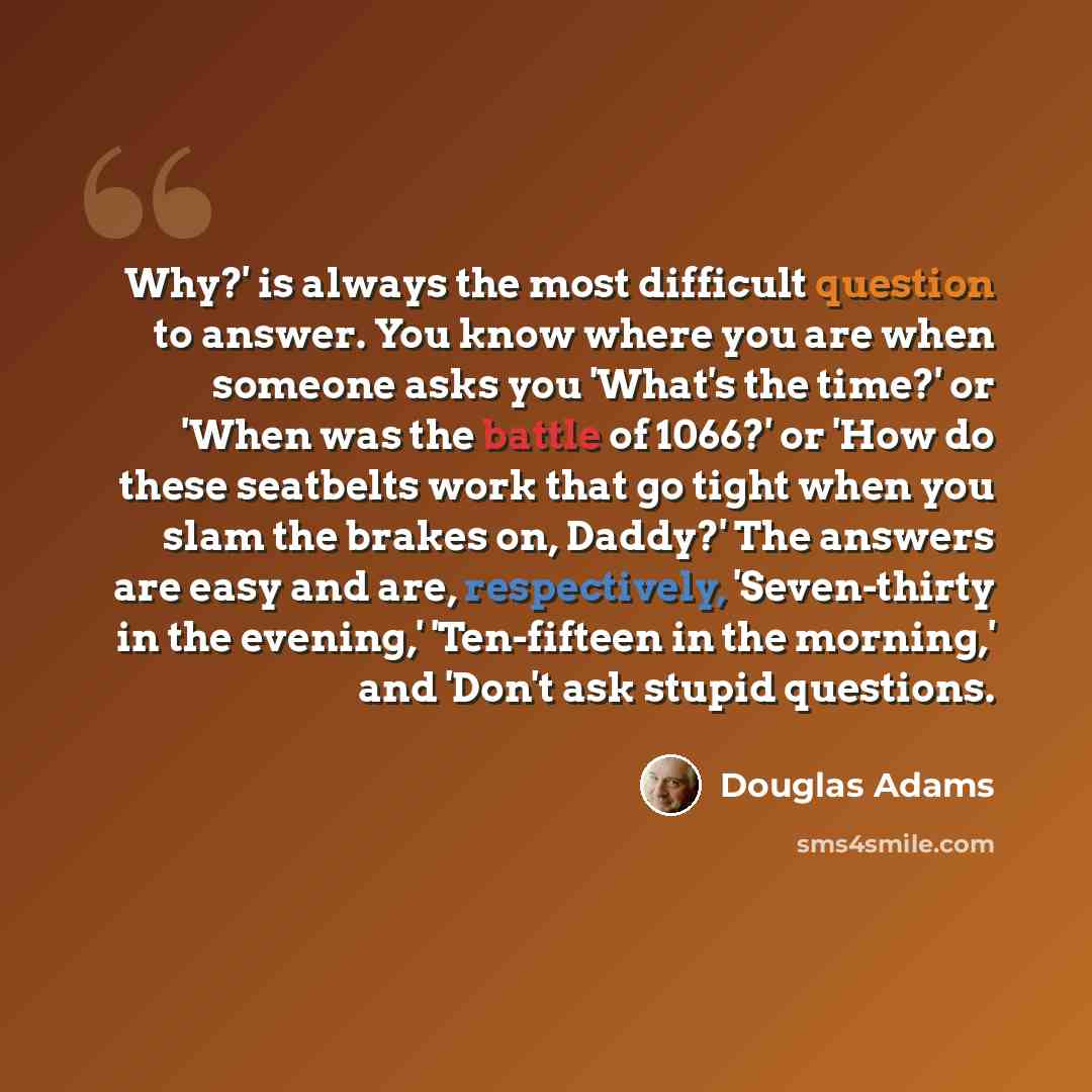 “Why?' is always the most difficult question to answer. You know where you are when someone asks you 'What's the time?' or 'When was the battle of 1066?' or 'How do these seatbelts work that go tight when you slam the brakes on, Daddy?' The answers are easy and are, respectively, 'Seven-thirty in…” quote by Douglas Adams