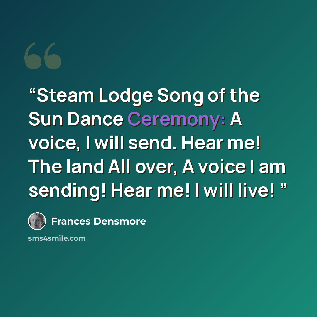 “Steam Lodge Song of the Sun Dance Ceremony: A voice, I will send. Hear me! The land All over, A voice I am sending! Hear me! I will live!” quote by Frances Densmore