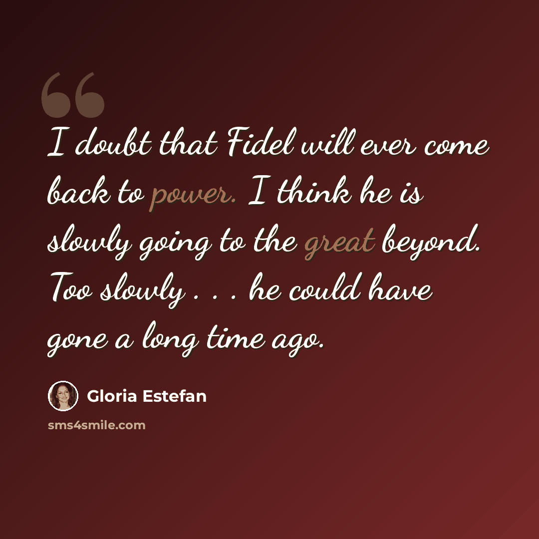 “I doubt that Fidel will ever come back to power. I think he is slowly going to the great beyond. Too slowly . . . he could have gone a long time ago.” quote by Gloria Estefan