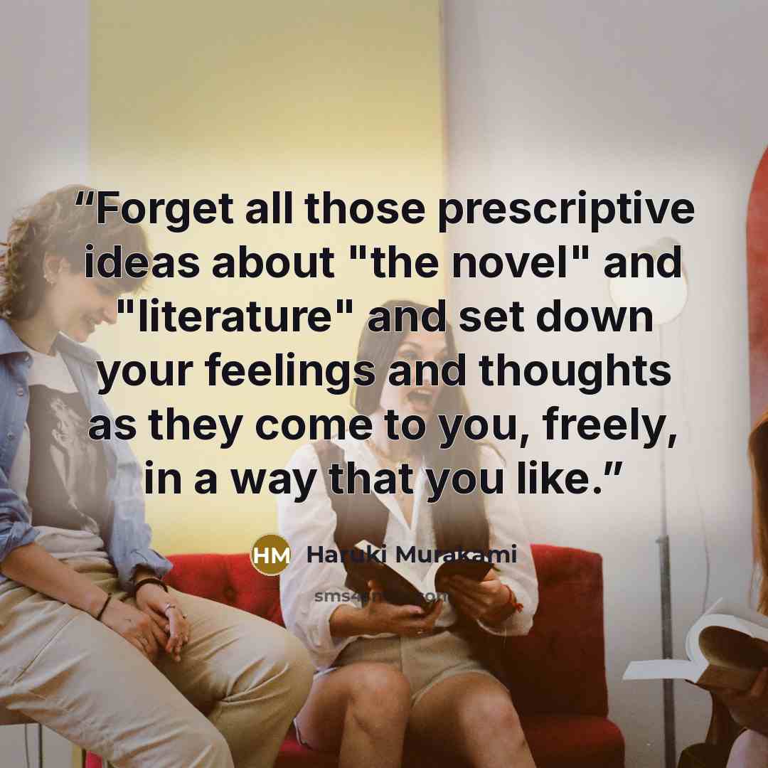 “Forget all those prescriptive ideas about "the novel" and "literature" and set down your feelings and thoughts as they come to you, freely, in a way that you like.” quote by Haruki Murakami
