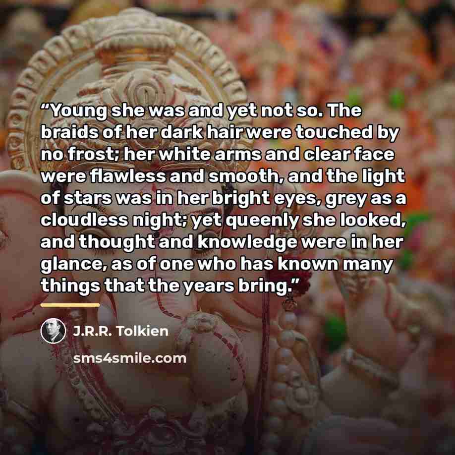 “Young she was and yet not so. The braids of her dark hair were touched by no frost; her white arms and clear face were flawless and smooth, and the light of stars was in her bright eyes, grey as a cloudless night; yet queenly she looked, and thought and knowledge were in her glance, as of one who…” quote by J.R.R. Tolkien