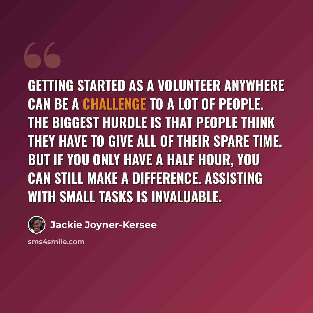 “Getting started as a volunteer anywhere can be a challenge to a lot of people. The biggest hurdle is that people think they have to give all of their spare time. But if you only have a half hour, you can still make a difference. Assisting with small tasks is invaluable.” quote by Jackie Joyner-Kersee