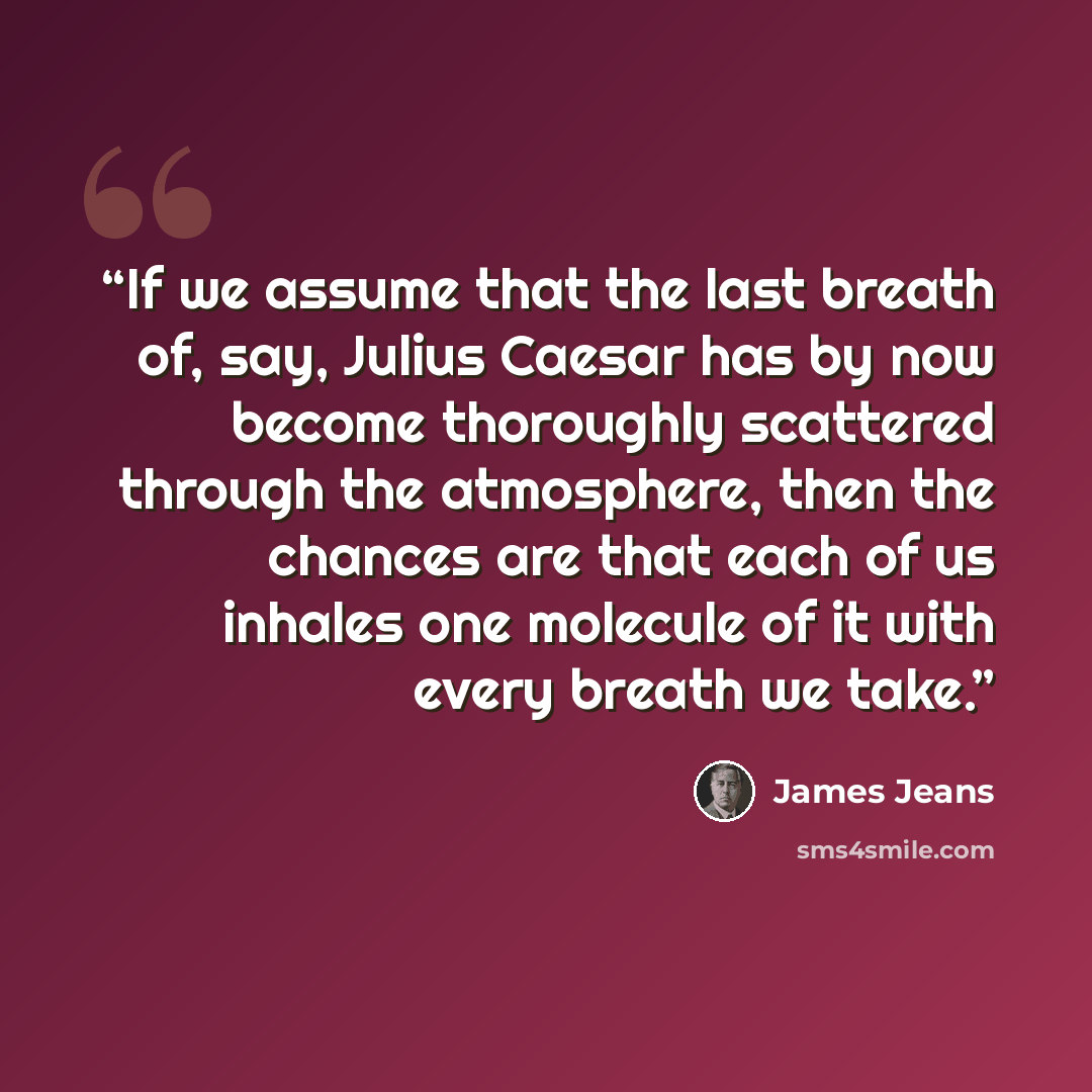 “If we assume that the last breath of, say, Julius Caesar has by now become thoroughly scattered through the atmosphere, then the chances are that each of us inhales one molecule of it with every breath we take.” quote by James Jeans