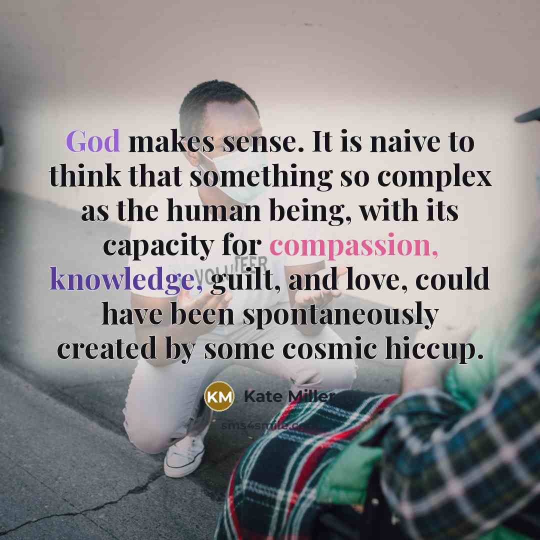 “God makes sense. It is naive to think that something so complex as the human being, with its capacity for compassion, knowledge, guilt, and love, could have been spontaneously created by some cosmic hiccup.” quote by Kate Miller