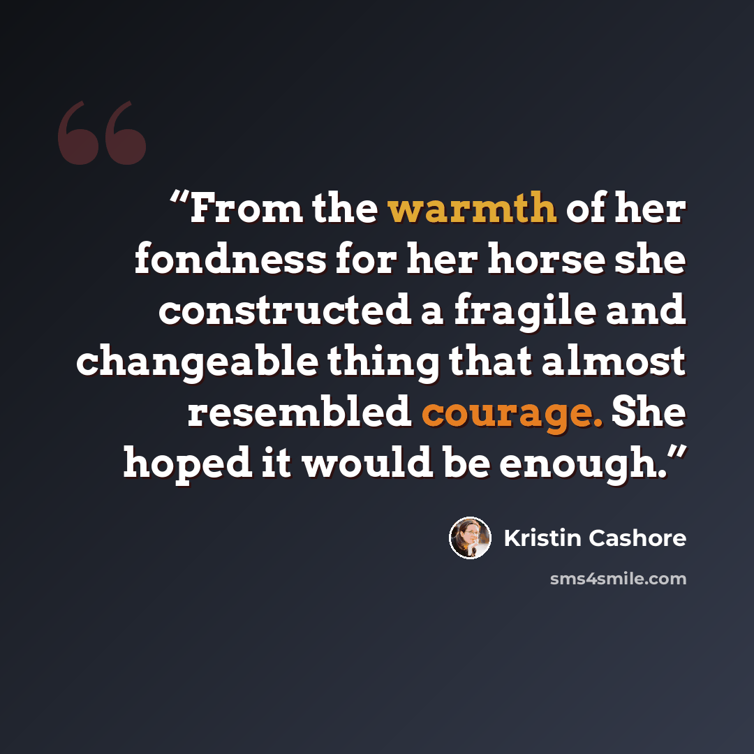 “From the warmth of her fondness for her horse she constructed a fragile and changeable thing that almost resembled courage. She hoped it would be enough.” quote by Kristin Cashore