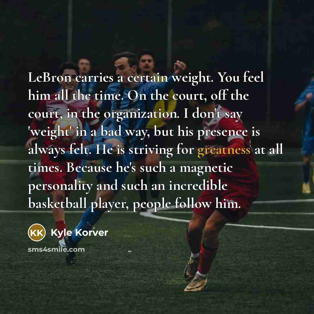 “LeBron carries a certain weight. You feel him all the time. On the court, off the court, in the organization. I don't say 'weight' in a bad way, but his presence is always felt. He is striving for greatness at all times. Because he's such a magnetic personality and such an incredible basketball…” quote by Kyle Korver