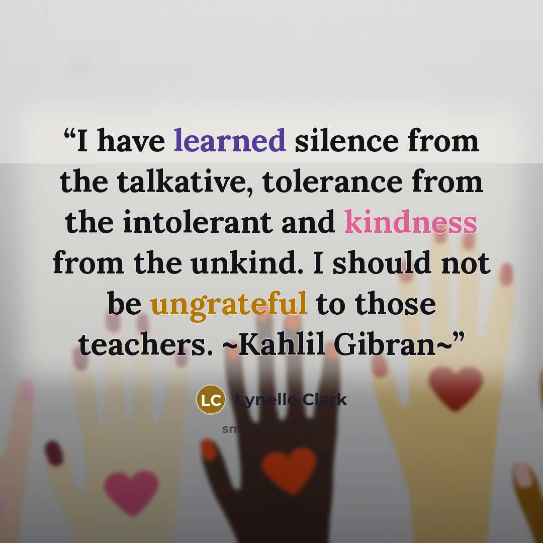 “I have learned silence from the talkative, tolerance from the intolerant and kindness from the unkind. I should not be ungrateful to those teachers. ~Kahlil Gibran~” quote by Lynelle Clark