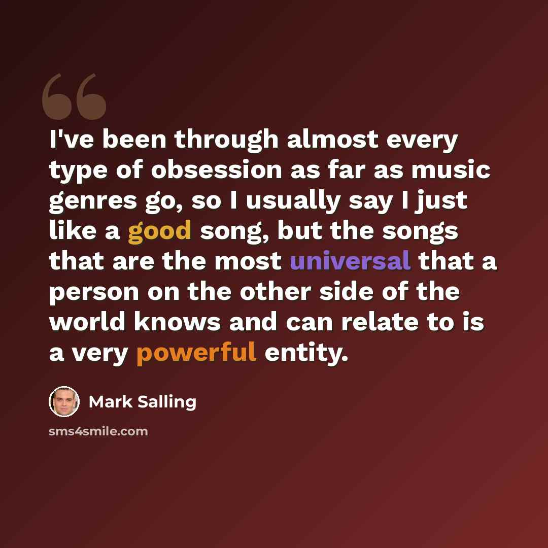 “I've been through almost every type of obsession as far as music genres go, so I usually say I just like a good song, but the songs that are the most universal that a person on the other side of the world knows and can relate to is a very powerful entity.” quote by Mark Salling