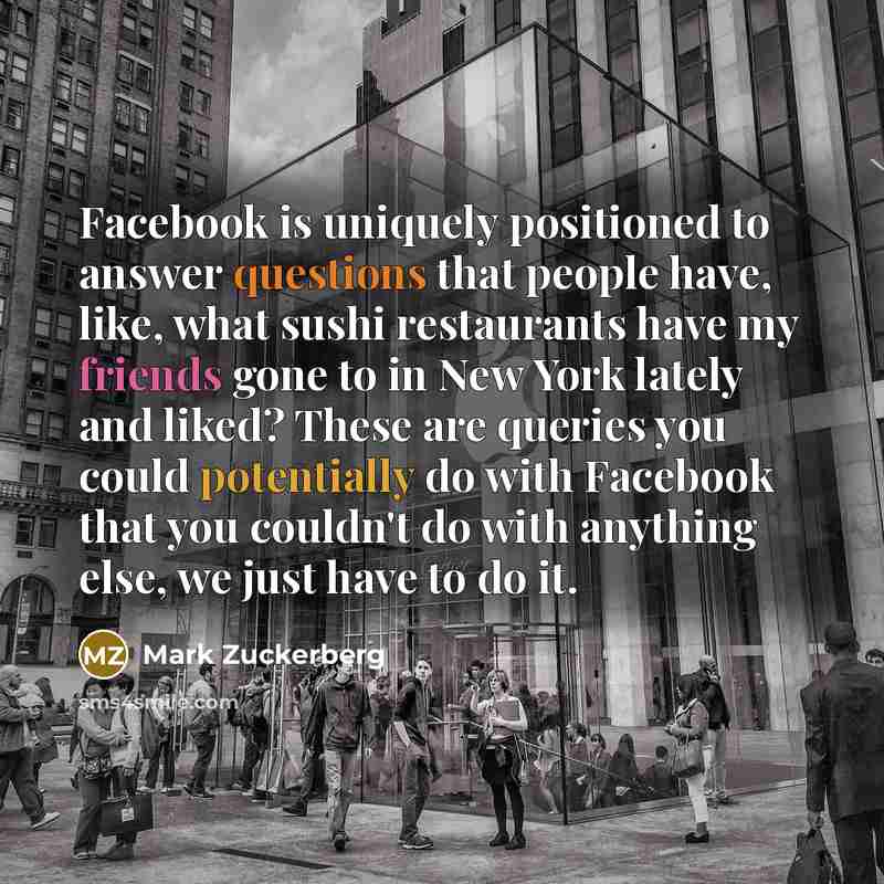 “Facebook is uniquely positioned to answer questions that people have, like, what sushi restaurants have my friends gone to in New York lately and liked? These are queries you could potentially do with Facebook that you couldn't do with anything else, we just have to do it.” quote by Mark Zuckerberg