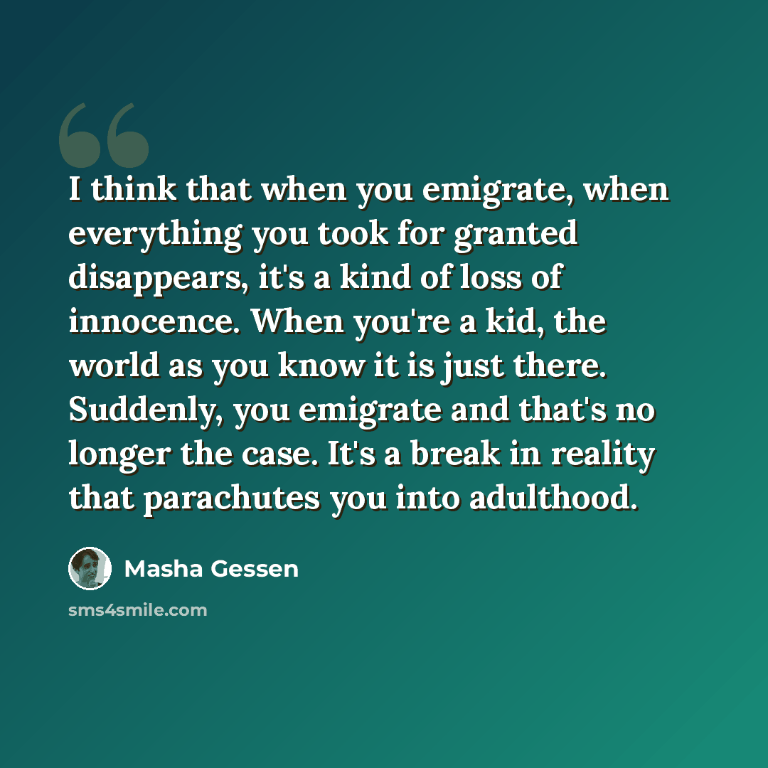“I think that when you emigrate, when everything you took for granted disappears, it's a kind of loss of innocence. When you're a kid, the world as you know it is just there. Suddenly, you emigrate and that's no longer the case. It's a break in reality that parachutes you into adulthood.” quote by Masha Gessen