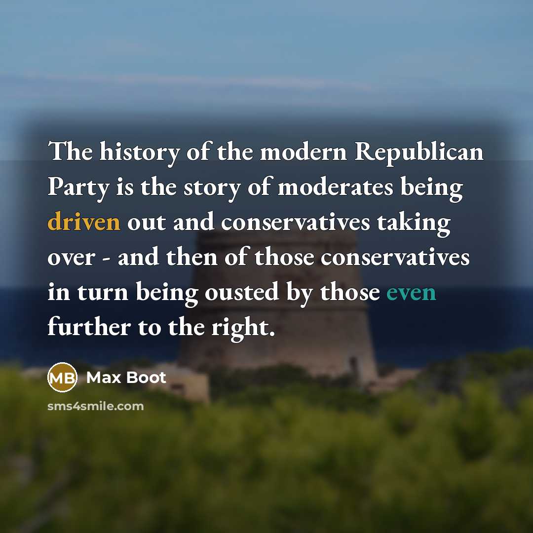 “The history of the modern Republican Party is the story of moderates being driven out and conservatives taking over - and then of those conservatives in turn being ousted by those even further to the right.” quote by Max Boot