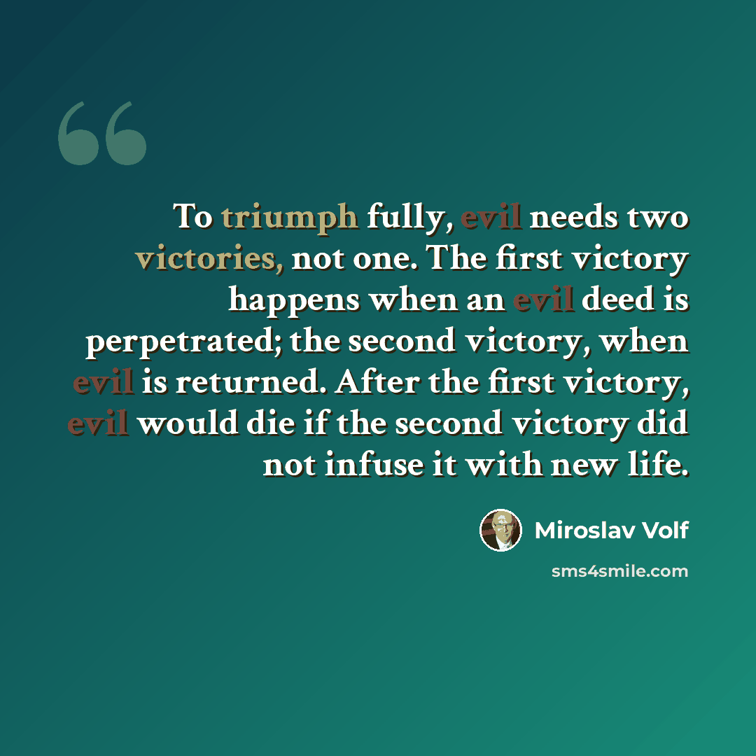 “To triumph fully, evil needs two victories, not one. The first victory happens when an evil deed is perpetrated; the second victory, when evil is returned. After the first victory, evil would die if the second victory did not infuse it with new life.” quote by Miroslav Volf