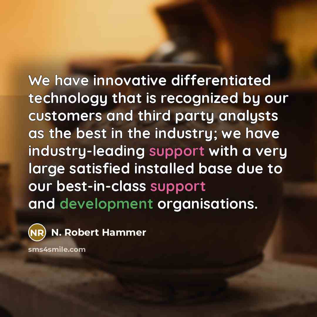 “We have innovative differentiated technology that is recognized by our customers and third party analysts as the best in the industry; we have industry-leading support with a very large satisfied installed base due to our best-in-class support and development organisations.” quote by N. Robert Hammer