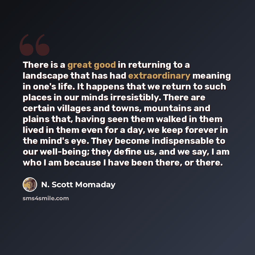 “There is a great good in returning to a landscape that has had extraordinary meaning in one's life. It happens that we return to such places in our minds irresistibly. There are certain villages and towns, mountains and plains that, having seen them walked in them lived in them even for a day, we…” quote by N. Scott Momaday