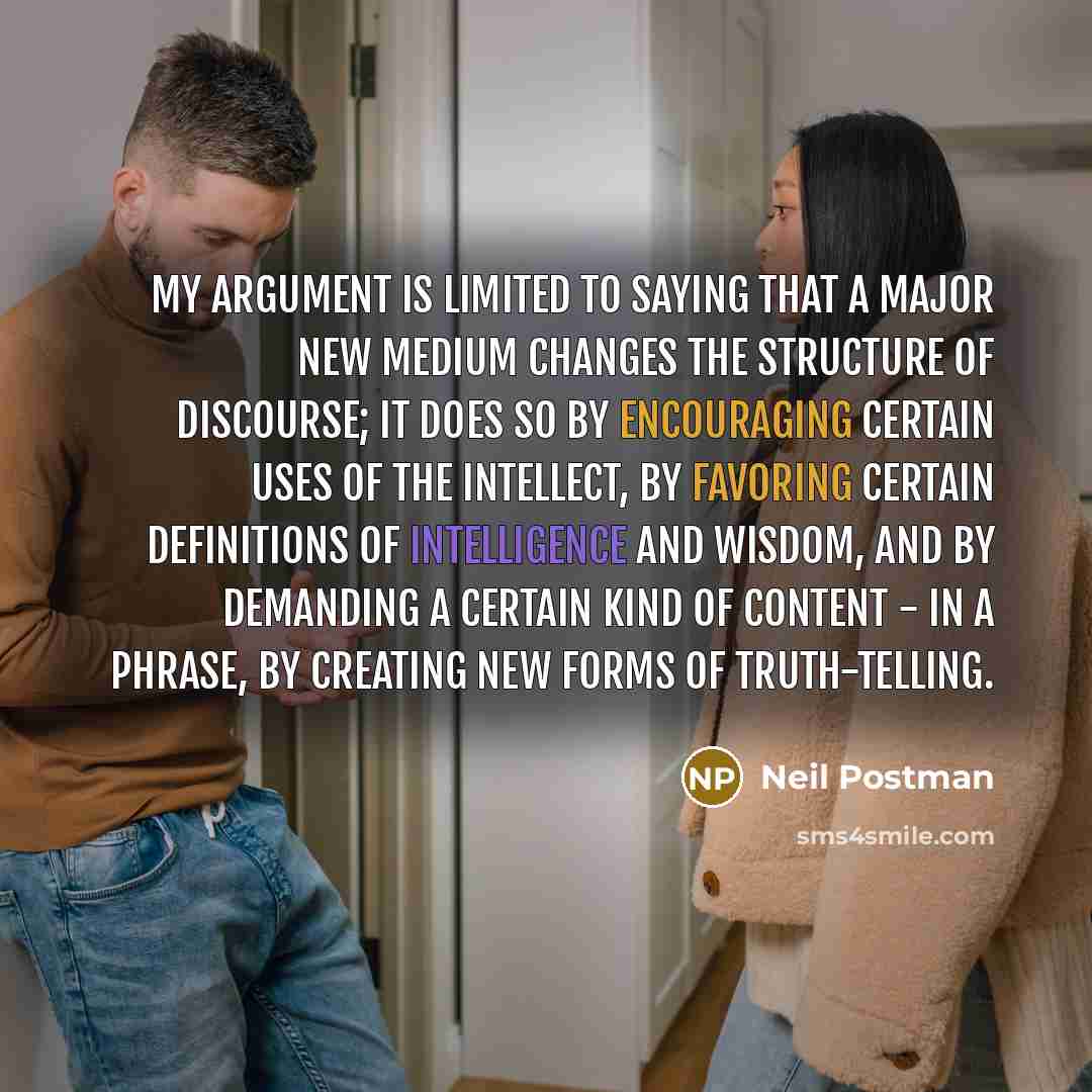 “My argument is limited to saying that a major new medium changes the structure of discourse; it does so by encouraging certain uses of the intellect, by favoring certain definitions of intelligence and wisdom, and by demanding a certain kind of content - in a phrase, by creating new forms of…” quote by Neil Postman