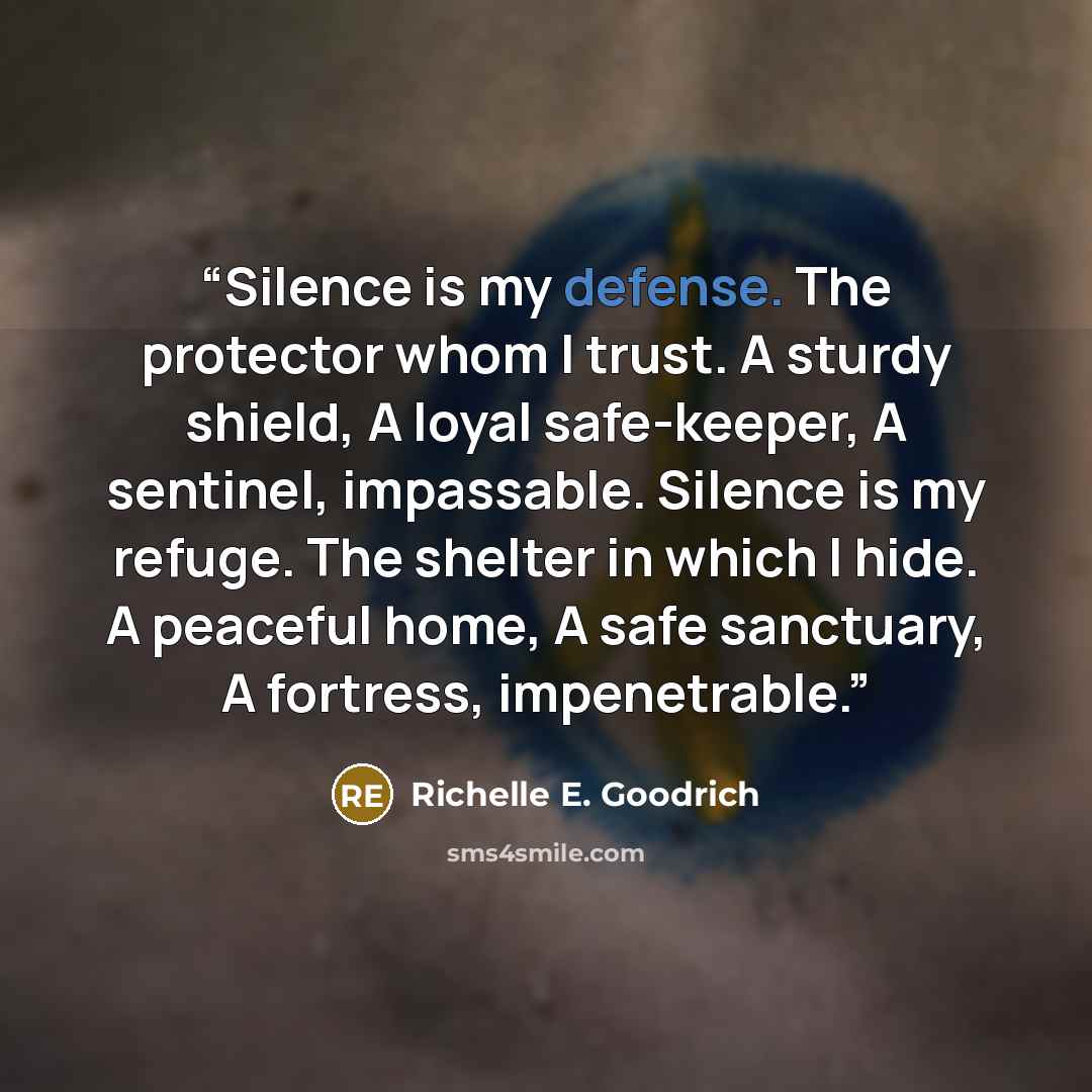 “Silence is my defense. The protector whom I trust. A sturdy shield, A loyal safe-keeper, A sentinel, impassable. Silence is my refuge. The shelter in which I hide. A peaceful home, A safe sanctuary, A fortress, impenetrable.” quote by Richelle E. Goodrich