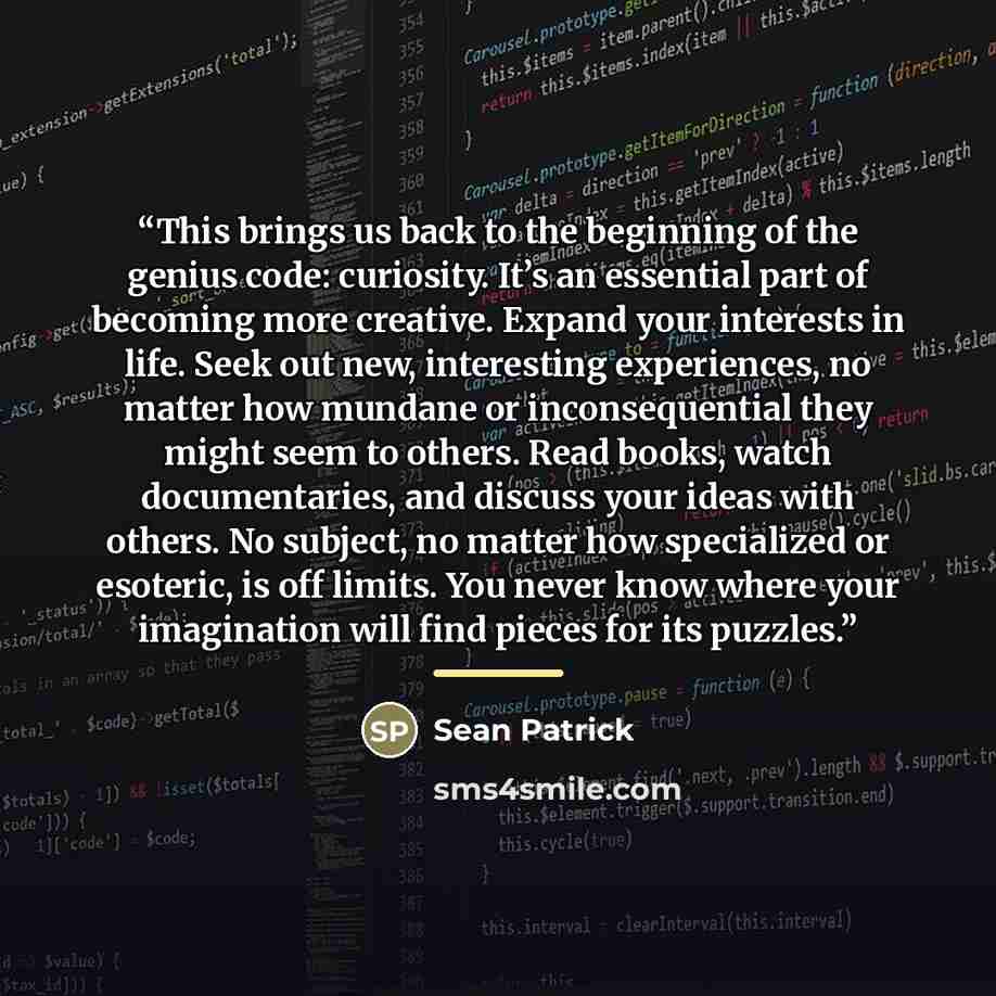 “This brings us back to the beginning of the genius code: curiosity. It’s an essential part of becoming more creative. Expand your interests in life. Seek out new, interesting experiences, no matter how mundane or inconsequential they might seem to others. Read books, watch documentaries, and…” quote by Sean Patrick
