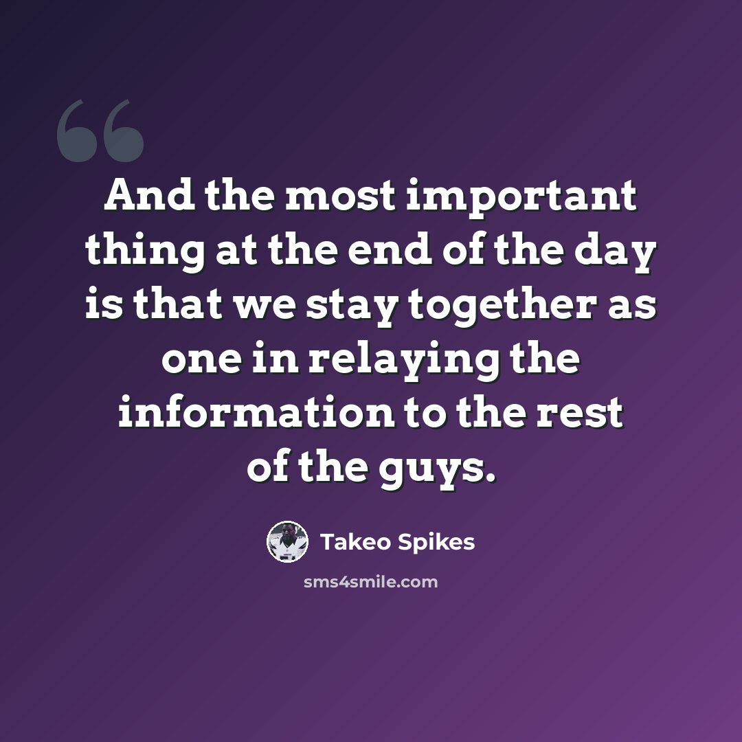 “And the most important thing at the end of the day is that we stay together as one in relaying the information to the rest of the guys.” quote by Takeo Spikes