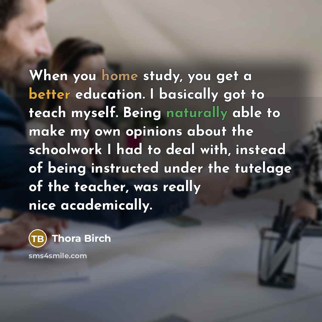 “When you home study, you get a better education. I basically got to teach myself. Being naturally able to make my own opinions about the schoolwork I had to deal with, instead of being instructed under the tutelage of the teacher, was really nice academically.” quote by Thora Birch
