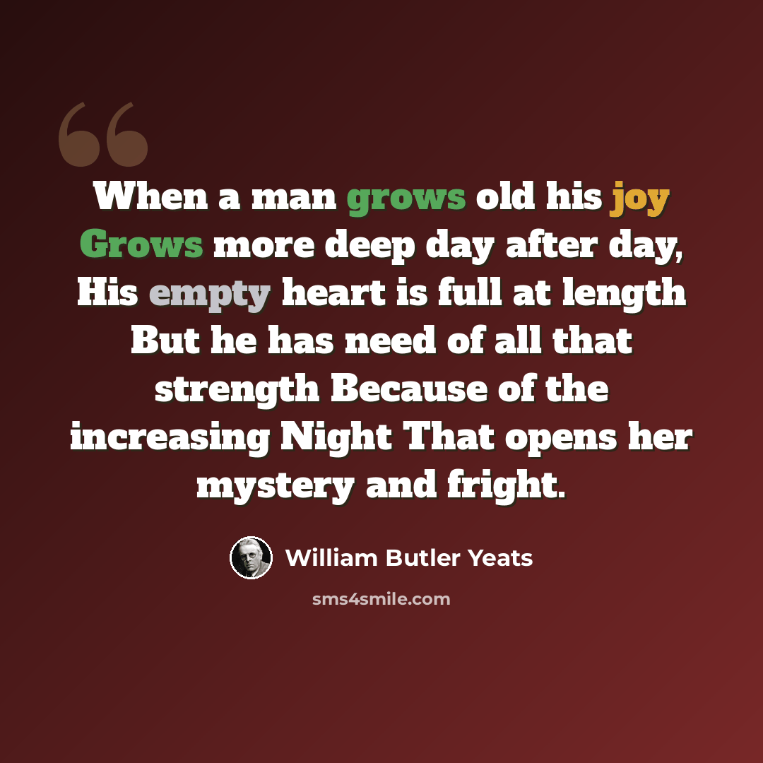 “When a man grows old his joy Grows more deep day after day, His empty heart is full at length But he has need of all that strength Because of the increasing Night That opens her mystery and fright.” quote by William Butler Yeats