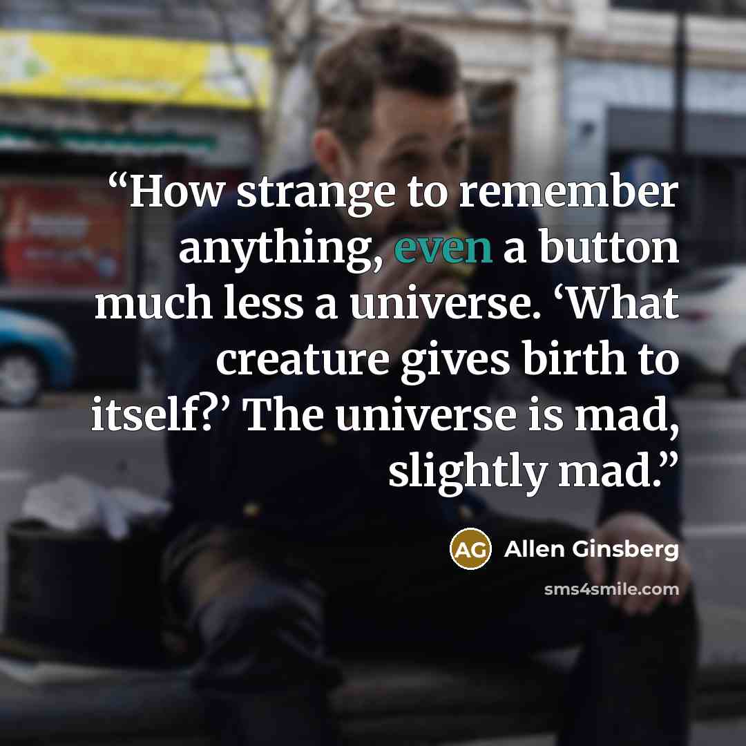 “How strange to remember anything, even a button much less a universe. ‘What creature gives birth to itself?’ The universe is mad, slightly mad.” quote by Allen Ginsberg