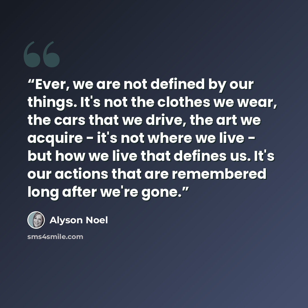 “Ever, we are not defined by our things. It's not the clothes we wear, the cars that we drive, the art we acquire - it's not where we live - but how we live that defines us. It's our actions that are remembered long after we're gone.” quote by Alyson Noel