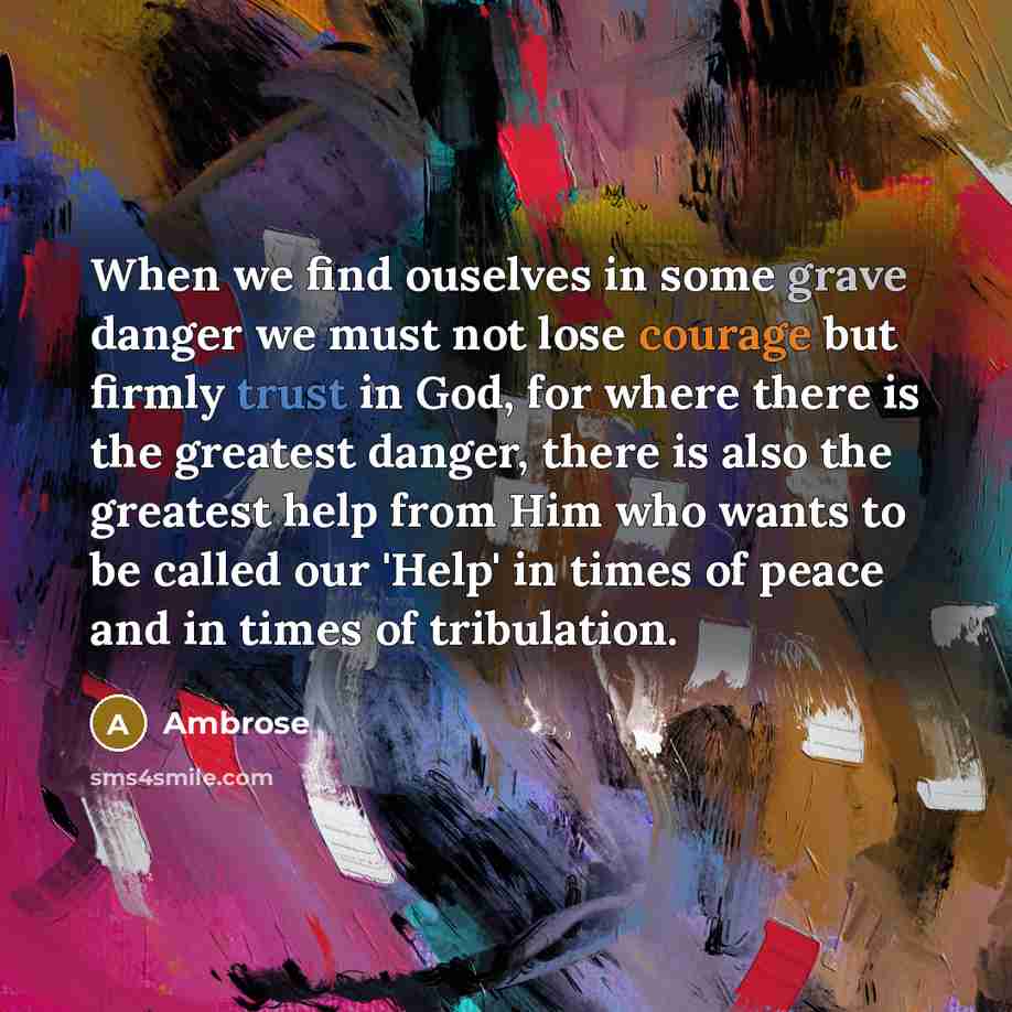 “When we find ouselves in some grave danger we must not lose courage but firmly trust in God, for where there is the greatest danger, there is also the greatest help from Him who wants to be called our 'Help' in times of peace and in times of tribulation.” quote by Ambrose