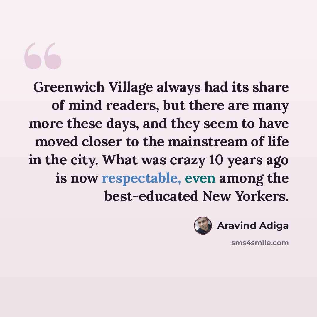 “Greenwich Village always had its share of mind readers, but there are many more these days, and they seem to have moved closer to the mainstream of life in the city. What was crazy 10 years ago is now respectable, even among the best-educated New Yorkers.” quote by Aravind Adiga