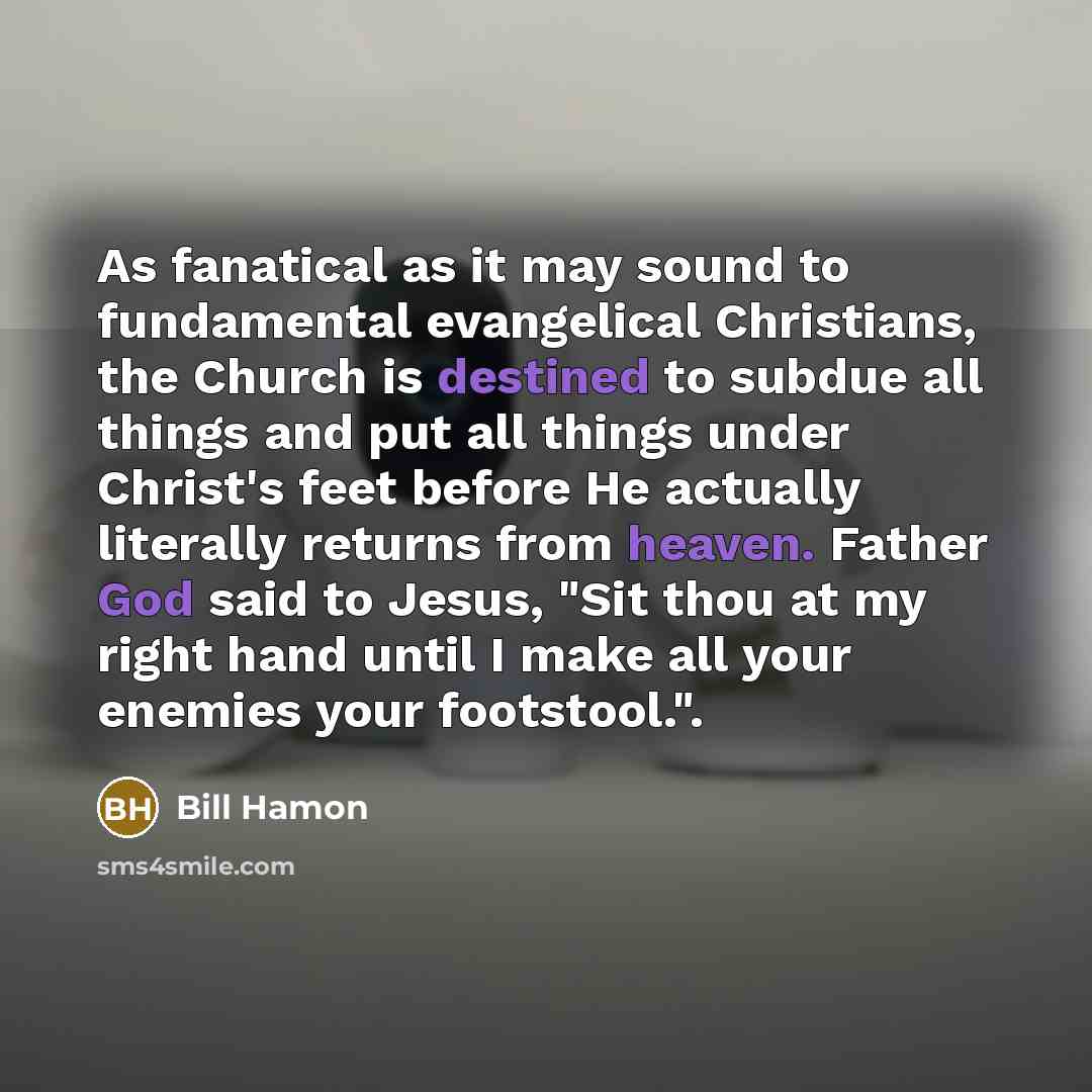 “As fanatical as it may sound to fundamental evangelical Christians, the Church is destined to subdue all things and put all things under Christ's feet before He actually literally returns from heaven. Father God said to Jesus, "Sit thou at my right hand until I make all your enemies your…” quote by Bill Hamon