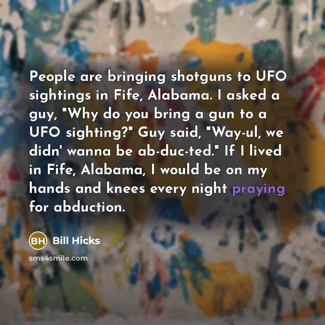 “People are bringing shotguns to UFO sightings in Fife, Alabama. I asked a guy, "Why do you bring a gun to a UFO sighting?" Guy said, "Way-ul, we didn' wanna be ab-duc-ted." If I lived in Fife, Alabama, I would be on my hands and knees every night praying for abduction.” quote by Bill Hicks