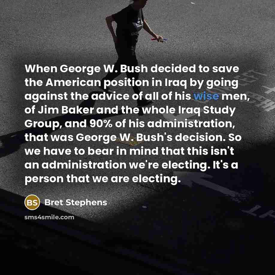 “When George W. Bush decided to save the American position in Iraq by going against the advice of all of his wise men, of Jim Baker and the whole Iraq Study Group, and 90% of his administration, that was George W. Bush's decision. So we have to bear in mind that this isn't an administration we're…” quote by Bret Stephens