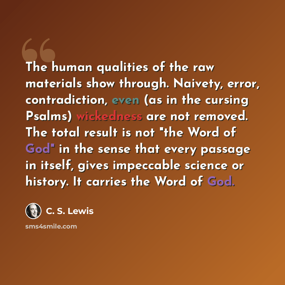 “The human qualities of the raw materials show through. Naivety, error, contradiction, even (as in the cursing Psalms) wickedness are not removed. The total result is not "the Word of God" in the sense that every passage in itself, gives impeccable science or history. It carries the Word of God.” quote by C. S. Lewis