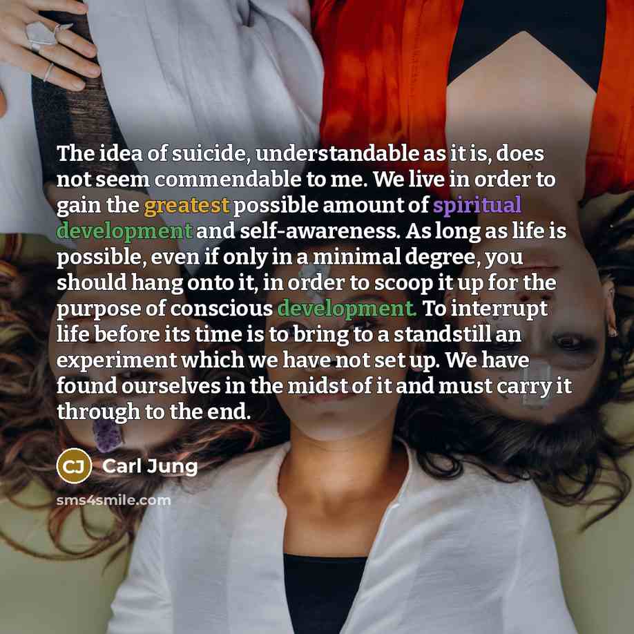 “The idea of suicide, understandable as it is, does not seem commendable to me. We live in order to gain the greatest possible amount of spiritual development and self-awareness. As long as life is possible, even if only in a minimal degree, you should hang onto it, in order to scoop it up for the…” quote by Carl Jung