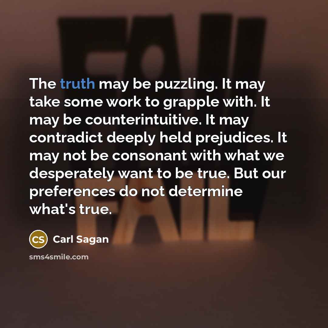“The truth may be puzzling. It may take some work to grapple with. It may be counterintuitive. It may contradict deeply held prejudices. It may not be consonant with what we desperately want to be true. But our preferences do not determine what's true.” quote by Carl Sagan