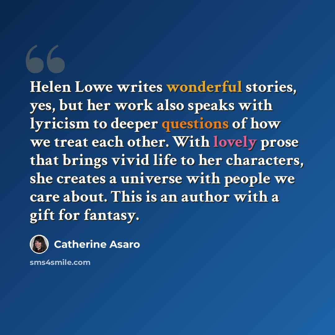 “Helen Lowe writes wonderful stories, yes, but her work also speaks with lyricism to deeper questions of how we treat each other. With lovely prose that brings vivid life to her characters, she creates a universe with people we care about. This is an author with a gift for fantasy.” quote by Catherine Asaro