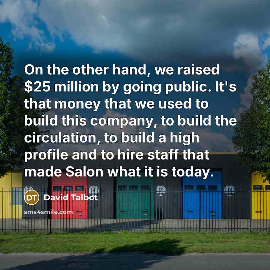 “On the other hand, we raised $25 million by going public. It's that money that we used to build this company, to build the circulation, to build a high profile and to hire staff that made Salon what it is today.” quote by David Talbot