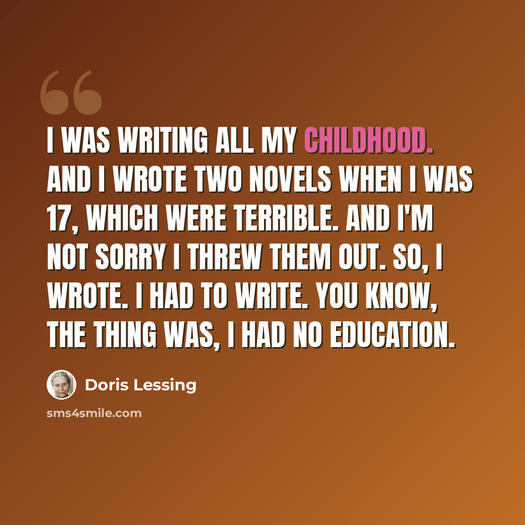 “I was writing all my childhood. And I wrote two novels when I was 17, which were terrible. And I'm not sorry I threw them out. So, I wrote. I had to write. You know, the thing was, I had no education.” quote by Doris Lessing